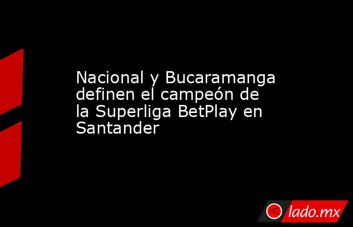 Nacional y Bucaramanga definen el campeón de la Superliga BetPlay en Santander. Noticias en tiempo real