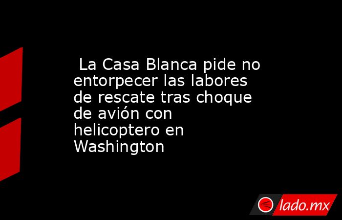  La Casa Blanca pide no entorpecer las labores de rescate tras choque de avión con helicoptero en Washington. Noticias en tiempo real