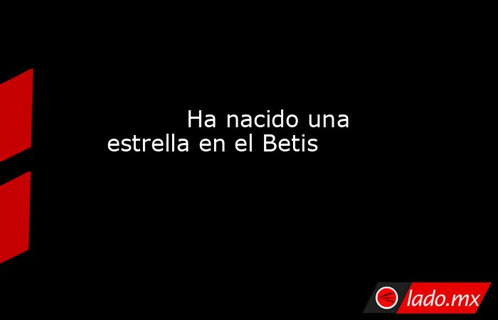                                                                                   Ha nacido una estrella en el Betis                                                                              . Noticias en tiempo real