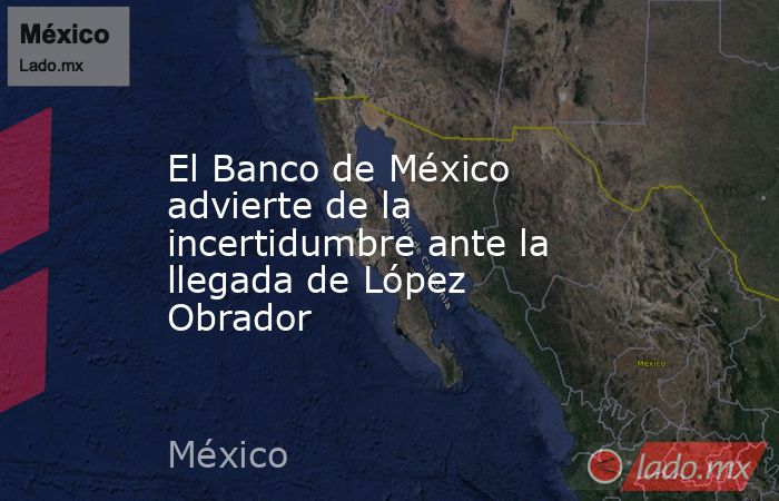 El Banco de México advierte de la incertidumbre ante la llegada de López Obrador. Noticias en tiempo real