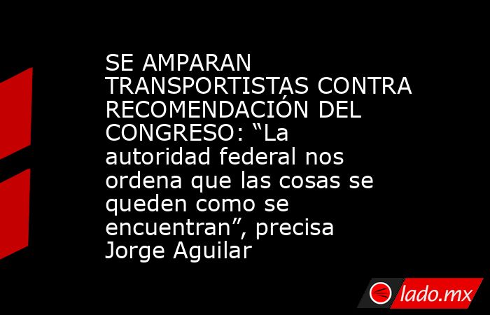 SE AMPARAN TRANSPORTISTAS CONTRA RECOMENDACIÓN DEL CONGRESO: “La autoridad federal nos ordena que las cosas se queden como se encuentran”, precisa Jorge Aguilar. Noticias en tiempo real