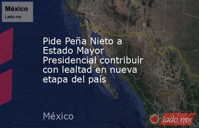 Pide Peña Nieto a Estado Mayor Presidencial contribuir con lealtad en nueva etapa del país. Noticias en tiempo real