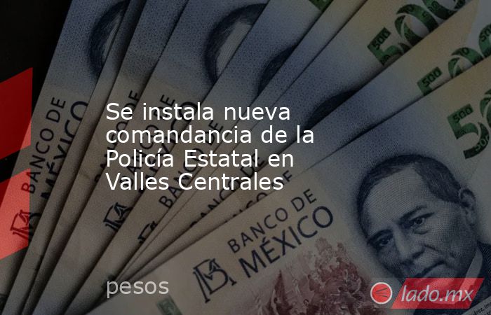 Se instala nueva comandancia de la Policía Estatal en Valles Centrales. Noticias en tiempo real