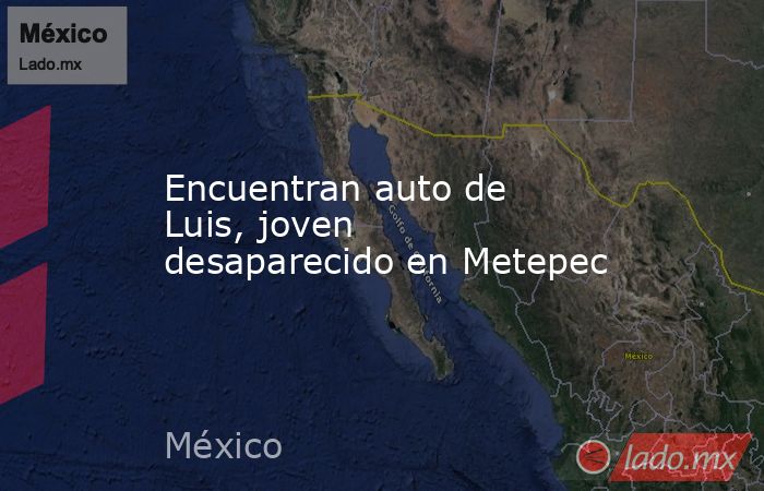 Encuentran auto de Luis, joven desaparecido en Metepec. Noticias en tiempo real