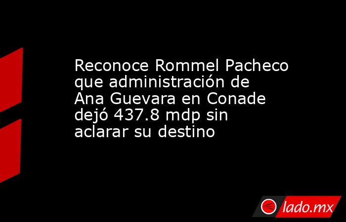 Reconoce Rommel Pacheco que administración de Ana Guevara en Conade dejó 437.8 mdp sin aclarar su destino. Noticias en tiempo real