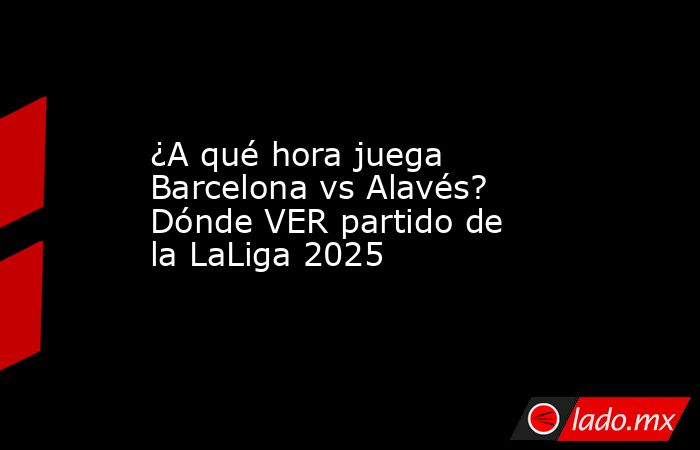 ¿A qué hora juega Barcelona vs Alavés? Dónde VER partido de la LaLiga 2025. Noticias en tiempo real