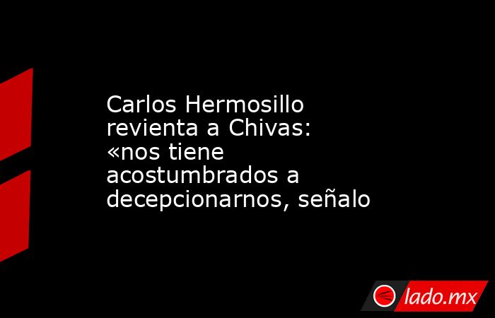 Carlos Hermosillo revienta a Chivas: «nos tiene acostumbrados a decepcionarnos, señalo. Noticias en tiempo real