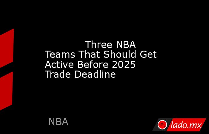            Three NBA Teams That Should Get Active Before 2025 Trade Deadline        . Noticias en tiempo real