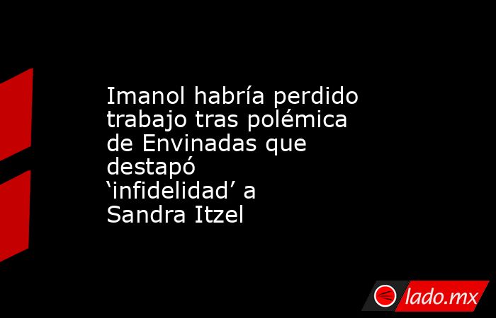 Imanol habría perdido trabajo tras polémica de Envinadas que destapó ‘infidelidad’ a Sandra Itzel. Noticias en tiempo real