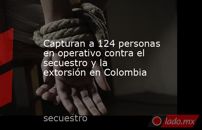 Capturan a 124 personas en operativo contra el secuestro y la extorsión en Colombia. Noticias en tiempo real