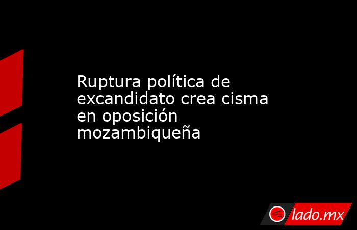 Ruptura política de excandidato crea cisma en oposición mozambiqueña. Noticias en tiempo real