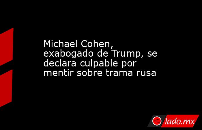 Michael Cohen, exabogado de Trump, se declara culpable por mentir sobre trama rusa. Noticias en tiempo real