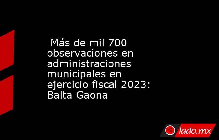  Más de mil 700 observaciones en administraciones municipales en ejercicio fiscal 2023: Balta Gaona . Noticias en tiempo real