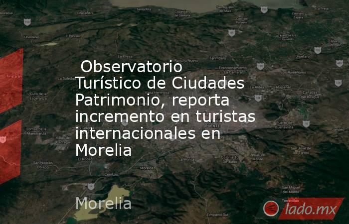  Observatorio Turístico de Ciudades Patrimonio, reporta incremento en turistas internacionales en Morelia. Noticias en tiempo real