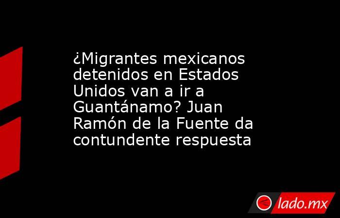 ¿Migrantes mexicanos detenidos en Estados Unidos van a ir a Guantánamo? Juan Ramón de la Fuente da contundente respuesta. Noticias en tiempo real