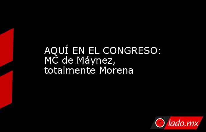 AQUÍ EN EL CONGRESO: MC de Máynez, totalmente Morena. Noticias en tiempo real
