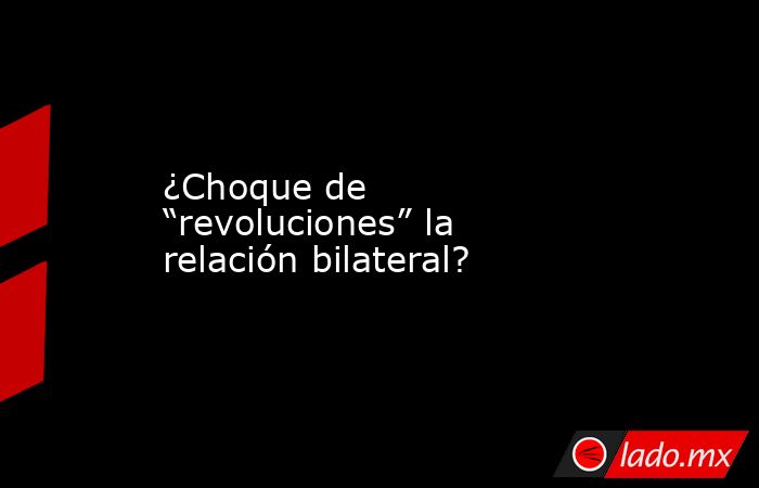 ¿Choque de “revoluciones” la relación bilateral?. Noticias en tiempo real