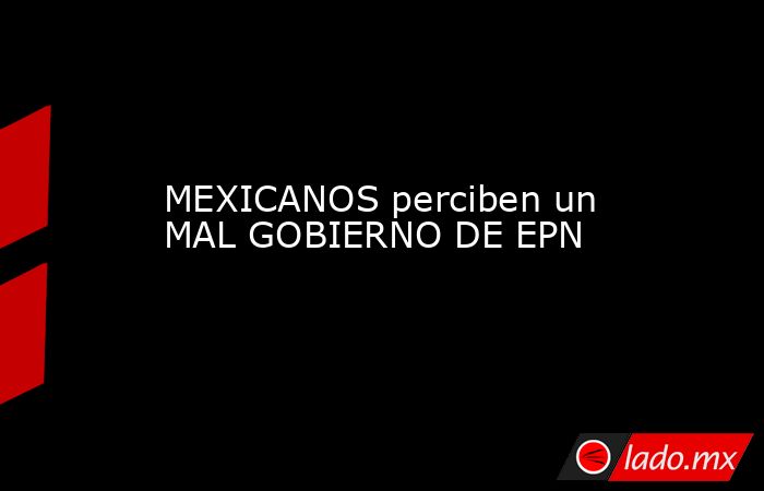 MEXICANOS perciben un MAL GOBIERNO DE EPN. Noticias en tiempo real