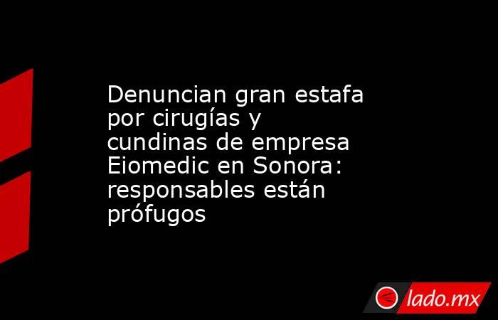 Denuncian gran estafa por cirugías y cundinas de empresa Eiomedic en Sonora: responsables están prófugos. Noticias en tiempo real