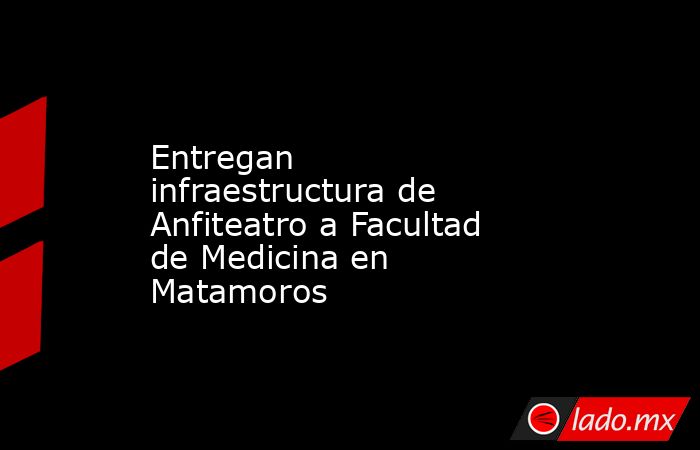 Entregan infraestructura de Anfiteatro a Facultad de Medicina en Matamoros. Noticias en tiempo real