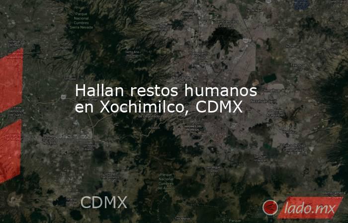 Hallan restos humanos en Xochimilco, CDMX. Noticias en tiempo real