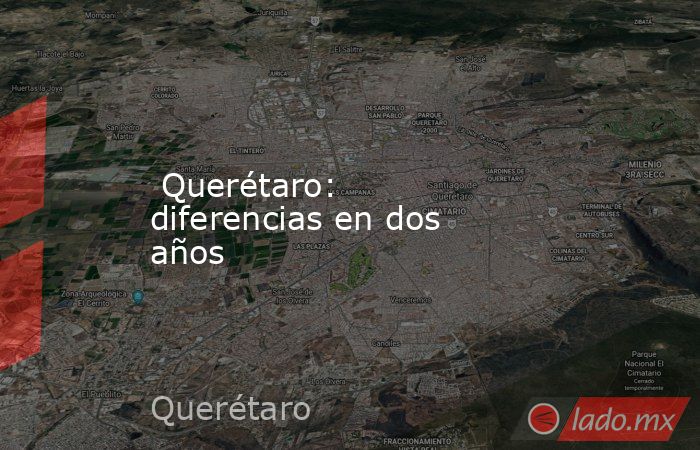  Querétaro: diferencias en dos años. Noticias en tiempo real