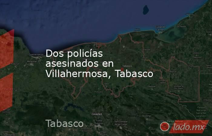 Dos policías asesinados en Villahermosa, Tabasco. Noticias en tiempo real