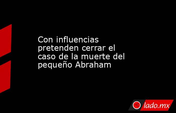 Con influencias pretenden cerrar el caso de la muerte del pequeño Abraham. Noticias en tiempo real
