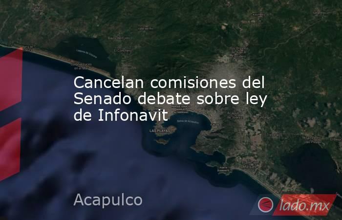 Cancelan comisiones del Senado debate sobre ley de Infonavit. Noticias en tiempo real
