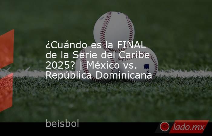 ¿Cuándo es la FINAL de la Serie del Caribe 2025? | México vs. República Dominicana. Noticias en tiempo real