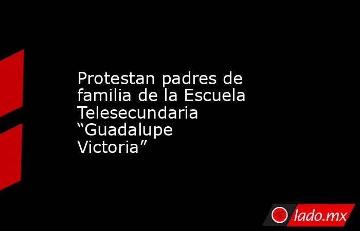 Protestan padres de familia de la Escuela Telesecundaria “Guadalupe Victoria”. Noticias en tiempo real