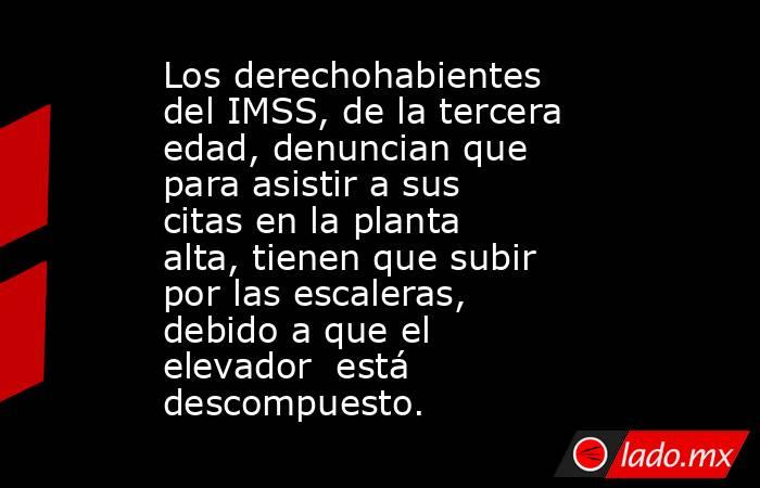 Los derechohabientes del IMSS, de la tercera edad, denuncian que para asistir a sus citas en la planta alta, tienen que subir por las escaleras,  debido a que el elevador  está descompuesto.. Noticias en tiempo real