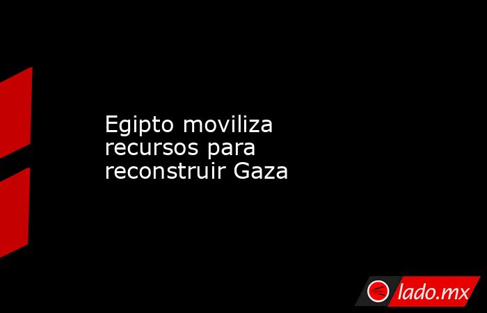 Egipto moviliza recursos para reconstruir Gaza. Noticias en tiempo real