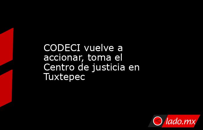 CODECI vuelve a accionar, toma el Centro de justicia en Tuxtepec. Noticias en tiempo real