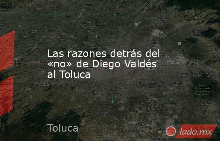Las razones detrás del «no» de Diego Valdés al Toluca. Noticias en tiempo real
