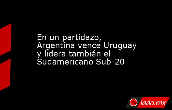 En un partidazo, Argentina vence Uruguay y lidera también el Sudamericano Sub-20. Noticias en tiempo real