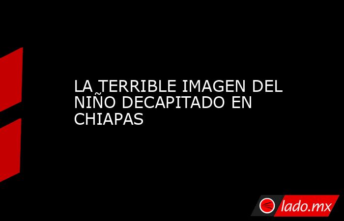 LA TERRIBLE IMAGEN DEL NIÑO DECAPITADO EN CHIAPAS. Noticias en tiempo real