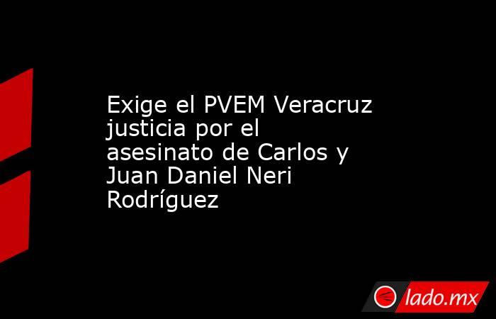 Exige el PVEM Veracruz justicia por el asesinato de Carlos y Juan Daniel Neri Rodríguez. Noticias en tiempo real