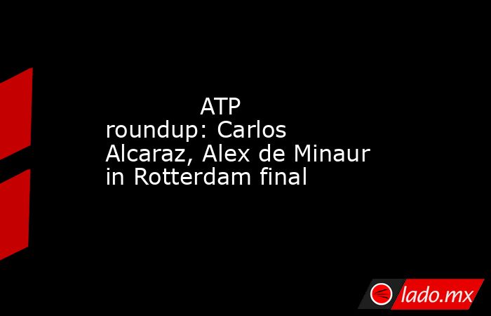             ATP roundup: Carlos Alcaraz, Alex de Minaur in Rotterdam final        . Noticias en tiempo real