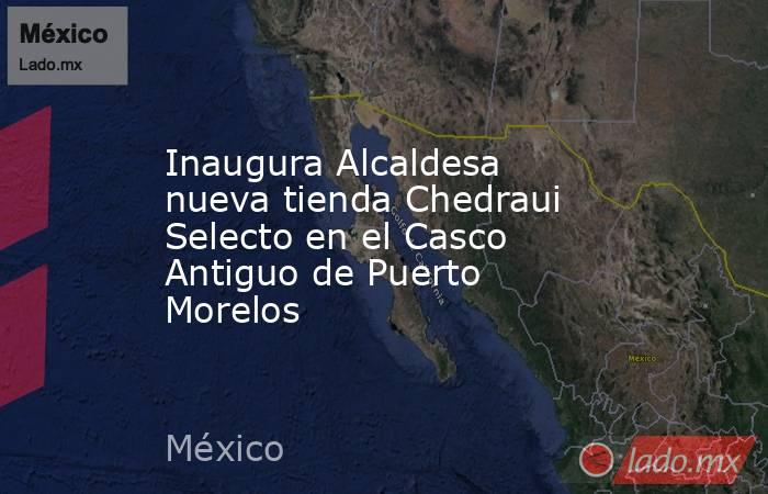 Inaugura Alcaldesa nueva tienda Chedraui Selecto en el Casco Antiguo de Puerto Morelos. Noticias en tiempo real