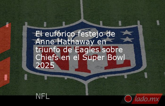 El eufórico festejo de Anne Hathaway en triunfo de Eagles sobre Chiefs en el Super Bowl 2025. Noticias en tiempo real