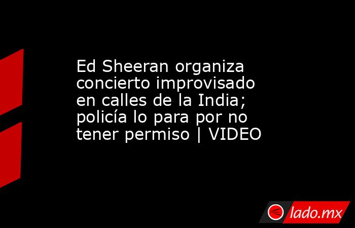 Ed Sheeran organiza concierto improvisado en calles de la India; policía lo para por no tener permiso | VIDEO. Noticias en tiempo real
