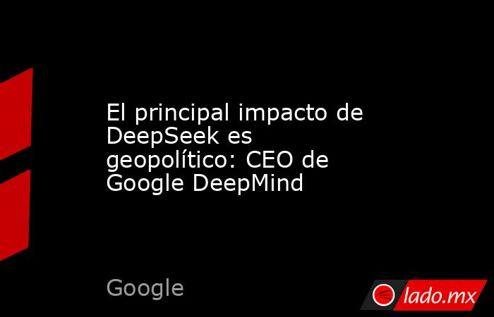 El principal impacto de DeepSeek es geopolítico: CEO de Google DeepMind ...