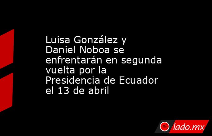 Luisa González y Daniel Noboa se enfrentarán en segunda vuelta por la Presidencia de Ecuador el 13 de abril. Noticias en tiempo real