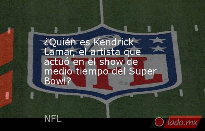 ¿Quién es Kendrick Lamar, el artista que actuó en el show de medio tiempo del Super Bowl?. Noticias en tiempo real