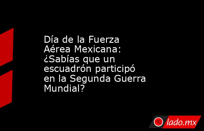 Día de la Fuerza Aérea Mexicana: ¿Sabías que un escuadrón participó en la Segunda Guerra Mundial?. Noticias en tiempo real