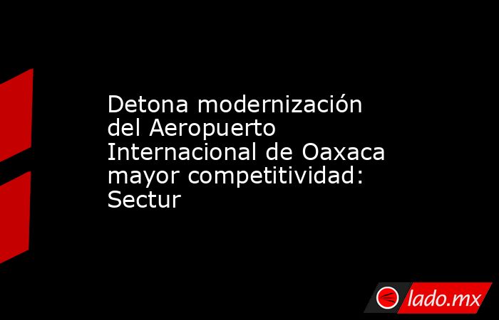 Detona modernización del Aeropuerto Internacional de Oaxaca mayor competitividad: Sectur. Noticias en tiempo real
