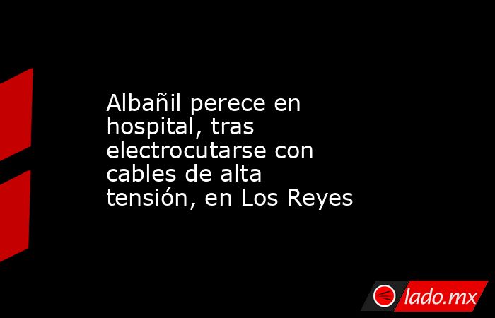 Albañil perece en hospital, tras electrocutarse con cables de alta tensión, en Los Reyes. Noticias en tiempo real