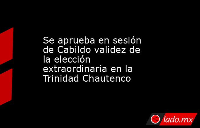 Se aprueba en sesión de Cabildo validez de la elección extraordinaria en la Trinidad Chautenco. Noticias en tiempo real