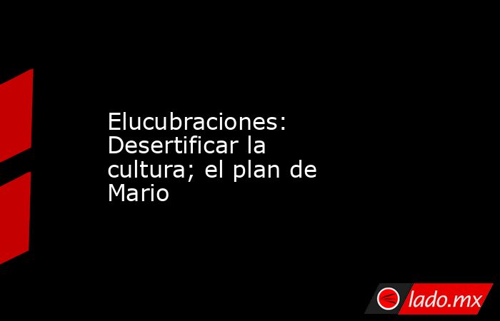 Elucubraciones: Desertificar la cultura; el plan de Mario. Noticias en tiempo real